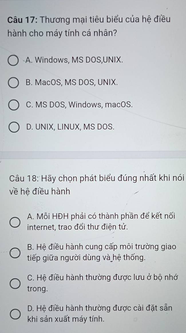 Thương mại tiêu biểu của hệ điều
hành cho máy tính cá nhân?
A. Windows, MS DOS,UNIX.
B. MacOS, MS DOS, UNIX.
C. MS DOS, Windows, macOS.
D. UNIX, LINUX, MS DOS.
Câu 18: Hãy chọn phát biểu đúng nhất khi nói
về hệ điều hành
A. Mỗi HĐH phải có thành phần để kết nối
internet, trao đổi thư điện tử.
B. Hệ điều hành cung cấp môi trường giao
tiếp giữa người dùng và hệ thống.
C. Hệ điều hành thường được lưu ở bộ nhớ
trong.
D. Hệ điều hành thường được cài đặt sẵn
khi sản xuất máy tính.