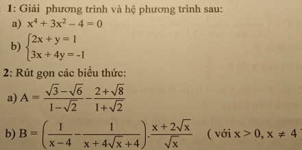 1: Giải phương trình và hệ phương trình sau: 
a) x^4+3x^2-4=0
b) beginarrayl 2x+y=1 3x+4y=-1endarray.
2: Rút gọn các biểu thức: 
a) A= (sqrt(3)-sqrt(6))/1-sqrt(2) - (2+sqrt(8))/1+sqrt(2) 
b) B=( 1/x-4 - 1/x+4sqrt(x)+4 ). (x+2sqrt(x))/sqrt(x)  ( với x>0,x!= 4