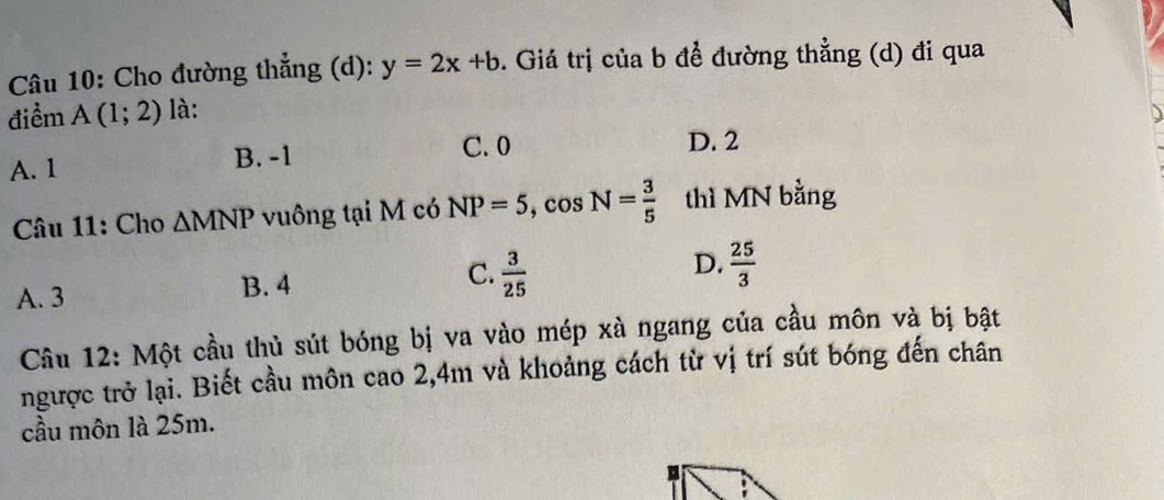 Cho đường thẳng (d): y=2x+b. Giá trị của b để đường thẳng (d) đi qua
điểm A(1;2) là:
A. 1 B. -1 C. 0 D. 2
Câu 11: Cho △ MNP vuông tại M có NP=5, cos N= 3/5  thì MN bằng
A. 3 B. 4 C.  3/25  D.  25/3 
Câu 12: Một cầu thủ sút bóng bị va vào mép xà ngang của cầu môn và bị bật
ngược trở lại. Biết cầu môn cao 2, 4m và khoảng cách từ vị trí sút bóng đến chân
cầu môn là 25m.