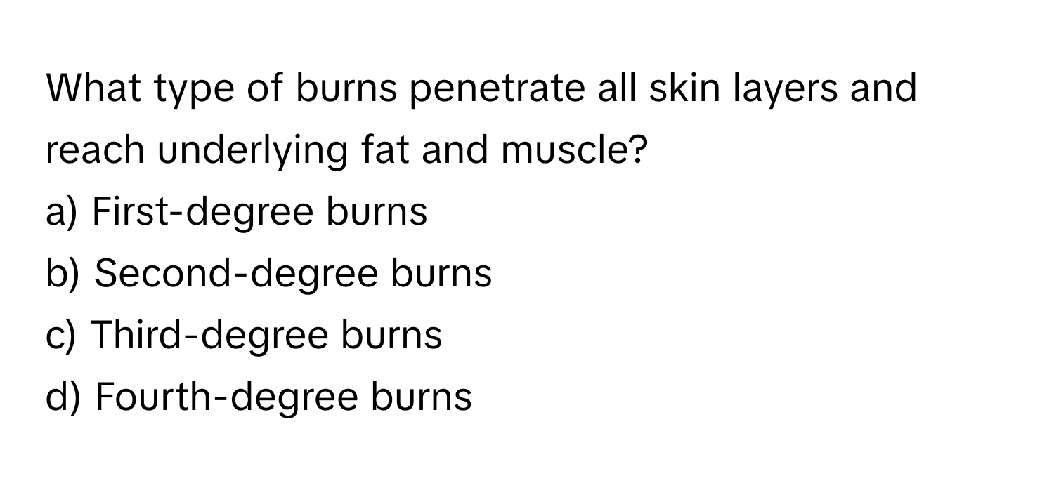 What type of burns penetrate all skin layers and reach underlying fat and muscle? 
a) First-degree burns 
b) Second-degree burns 
c) Third-degree burns 
d) Fourth-degree burns