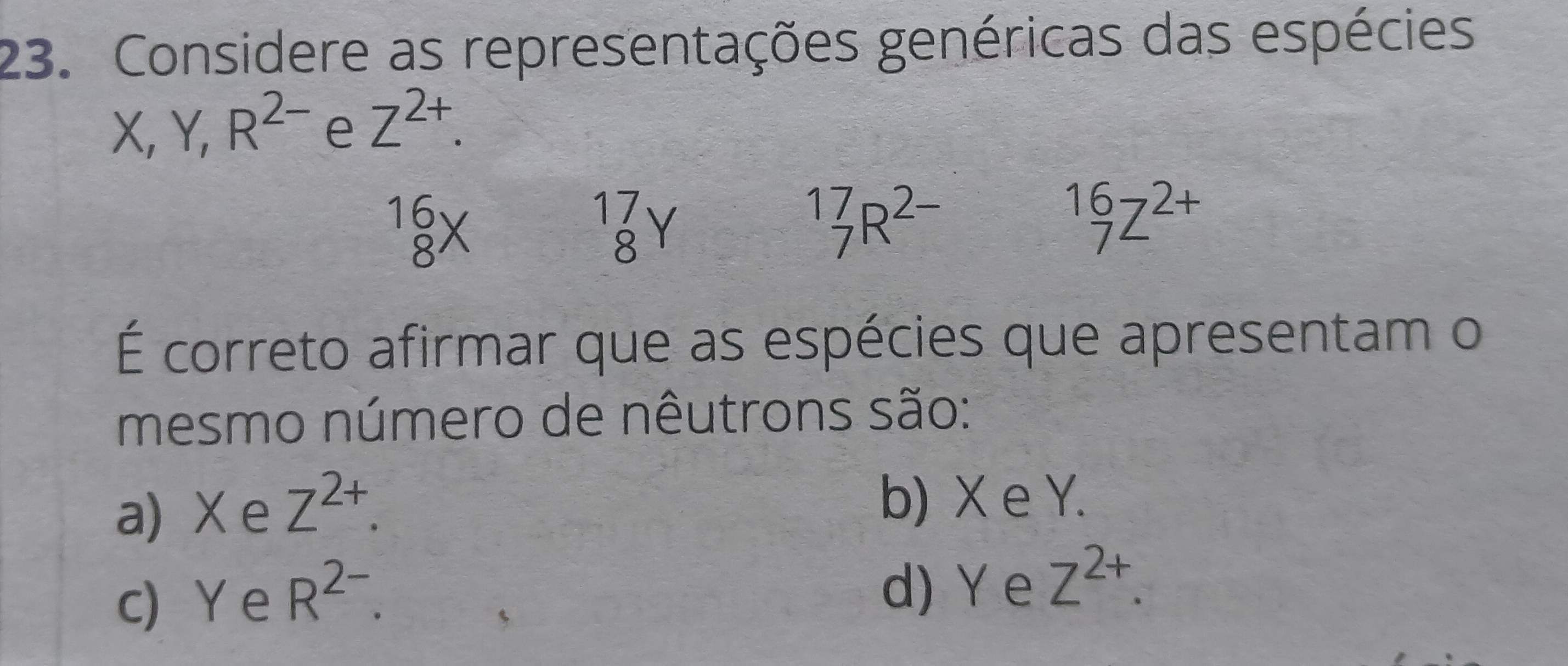 Considere as representações genéricas das espécies
X, Y, R^(2-) e Z^(2+).
beginarrayr 16 8endarray X
beginarrayr 17 8endarray
_7^((17)R^2-)
1672+ 
1ª
É correto afirmar que as espécies que apresentam o
mesmo número de nêutrons são:
a) X e Z^(2+). b) X e Y.
c) Y e R^(2-).
d) Y e Z^(2+).