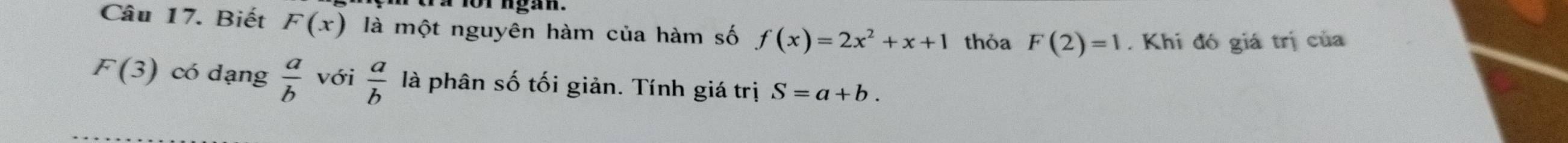 1or ngan 
Câu 17. Biết F(x) là một nguyên hàm của hàm số f(x)=2x^2+x+1 thỏa F(2)=1. Khi đó giá trị của
F(3) có dạng  a/b  với  a/b  là phân số tối giản. Tính giá trị S=a+b.