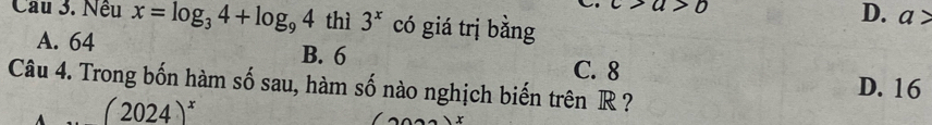 c>a>b
Câu 3. Nều x=log _34+log _94 thì 3^x có giá trị bằng
D. a>
A. 64 B. 6
C. 8 D. 16
Câu 4. Trong bốn hàm số sau, hàm số nào nghịch biến trên R ?
(2024)^x