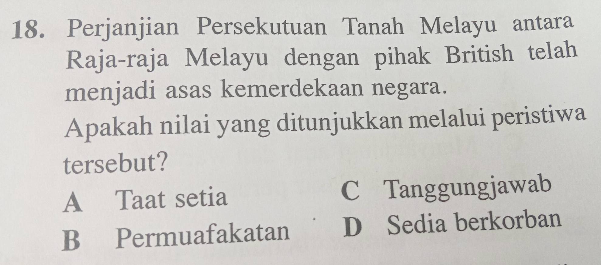 Perjanjian Persekutuan Tanah Melayu antara
Raja-raja Melayu dengan pihak British telah
menjadi asas kemerdekaan negara.
Apakah nilai yang ditunjukkan melalui peristiwa
tersebut?
A Taat setia C Tanggungjawab
B Permuafakatan D Sedia berkorban