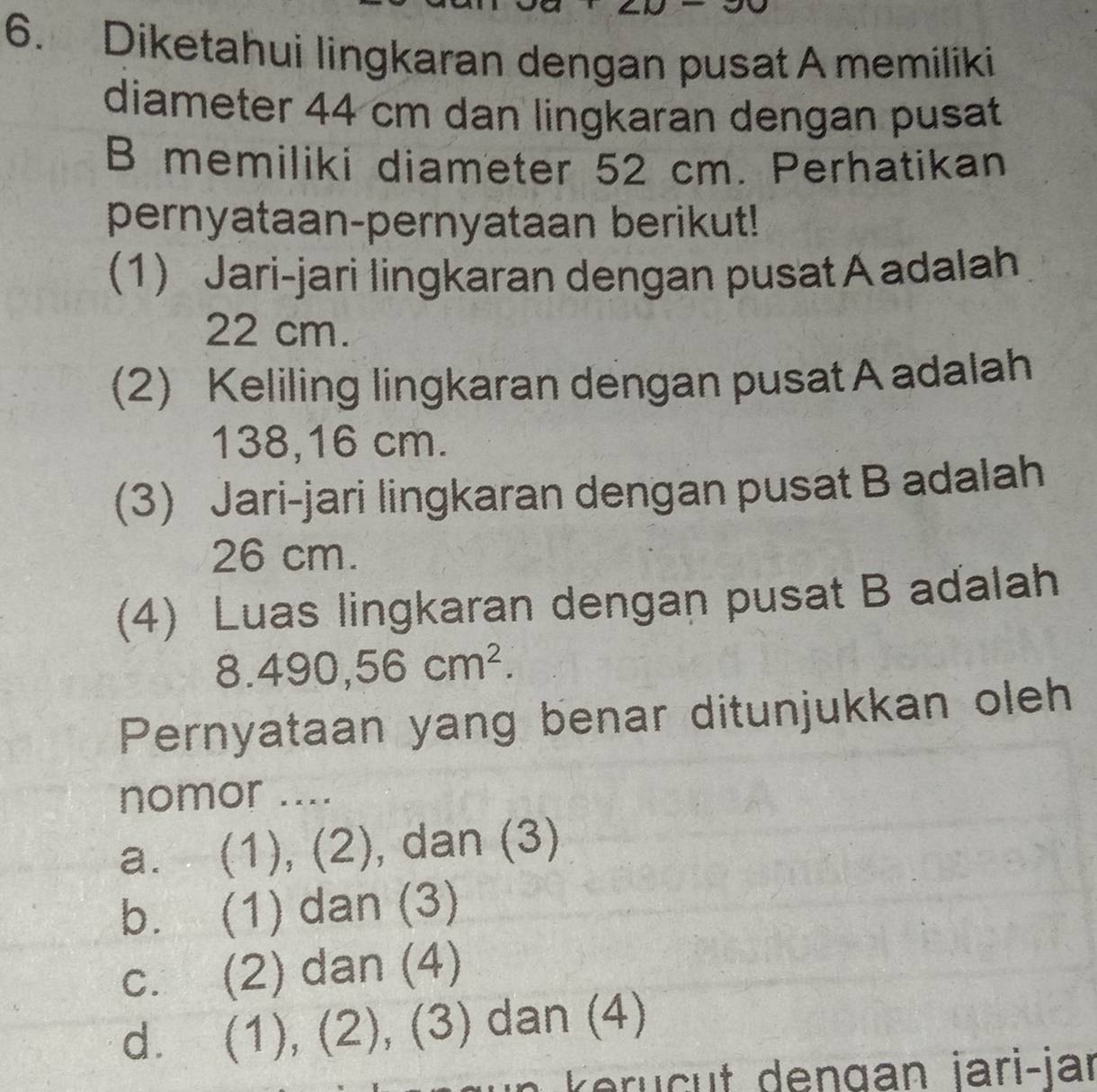 Diketahui lingkaran dengan pusat A memiliki
diameter 44 cm dan lingkaran dengan pusat
B memiliki diameter 52 cm. Perhatikan
pernyataan-pernyataan berikut!
(1) Jari-jari lingkaran dengan pusat A adalah
22 cm.
(2) Keliling lingkaran dengan pusat A adalah
138,16 cm.
(3) Jari-jari lingkaran dengan pusat B adalah
26 cm.
(4) Luas lingkaran dengan pusat B aďalah.490,56cm^2. 
Pernyataan yang benar ditunjukkan oleh
nomor ....
a. (1), (2), dan (3)
b. (1) dan (3)
c. (2) dan (4)
d. (1), (2), (3) dan (4)
engan jari-jar