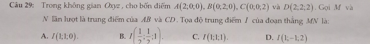 Trong không gian Oxyz , cho bốn điểm A(2;0;0), B(0;2;0), C(0;0;2) và D(2;2;2). Gọi M và
N lần lượt là trung điểm của AB và CD. Tọa độ trung điểm I của đoạn thắng MN là:
A. I(1;1;0). B. I( 1/2 ; 1/2 ;1). C. I(1;1;1). D. I(1;-1;2)