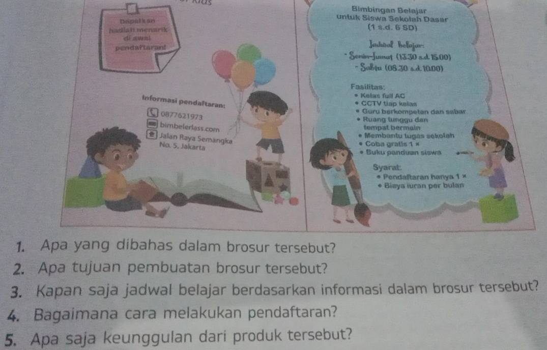 Bimbingan Belajar 
1. Apa yang dibahas dalam brosur tersebut? 
2. Apa tujuan pembuatan brosur tersebut? 
3. Kapan saja jadwal belajar berdasarkan informasi dalam brosur tersebut? 
4. Bagaimana cara melakukan pendaftaran? 
5. Apa saja keunggulan dari produk tersebut?