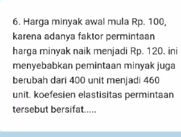 Harga minyak awal mula Rp. 100, 
karena adanya faktor permintaan 
harga minyak naik menjadi Rp. 120. ini 
menyebabkan pemintaan minyak juga 
berubah dari 400 unit menjadi 460
unit. koefesien elastisitas permintaan 
tersebut bersifat.....