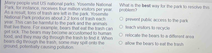 Many people visit US national parks. Yosemite National What is the best way for the park to resolve this
Park, for instance, receives four million visitors per year. problem?
As a result, tons of trash are left in the park. Yosemite
National Park produces about 2.2 tons of trash each prevent public access to the park
year. This can be harmful to the park and the animals
that live there. For example, bears that eat the trash can teach visitors to recycle
get sick. The bears may become accustomed to human
food, and they may dig through the trash to find it. When relocate the bears to a different area
bears dig through the trash, some may spill onto the allow the bears to eat the trash
ground, potentially causing pollution.