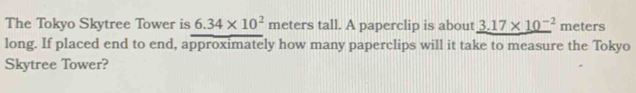 The Tokyo Skytree Tower is 6.34* 10^2 meters tall. A paperclip is about _ 3.17* 10^(-2) meters
long. If placed end to end, approximately how many paperclips will it take to measure the Tokyo 
Skytree Tower?