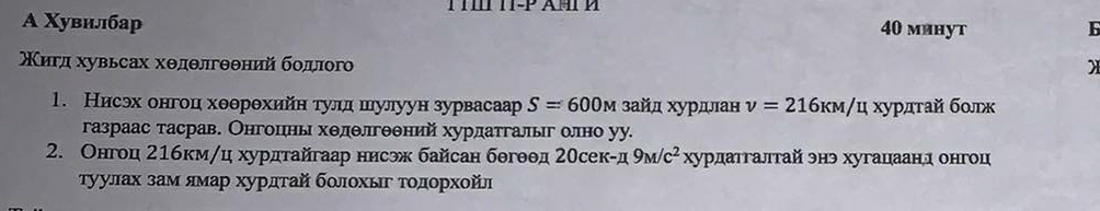 A Χувилбар 40 минуt 
Κигд хувьсах хθдθлгθθний бодιого 
1. Нисэх онгоц хθθрθхийн тулд шулуун зурвасаар S=600M зайд хурдлан v=216KM/u хурдτай бοлк 
газраас тасрав. Онгоцιнь хθлθлгθθний хурдатгалыг олно уу. 
2. Онгоц 21бкм/ц хурдтайгаар нисэк байсан бθгθθд 20cek-π 9M/c^2 хурдатгалтай энэ хугацаанд онгоц 
τуулах зам ямар хурдτай бοлοхьг Τοдοрхοйл