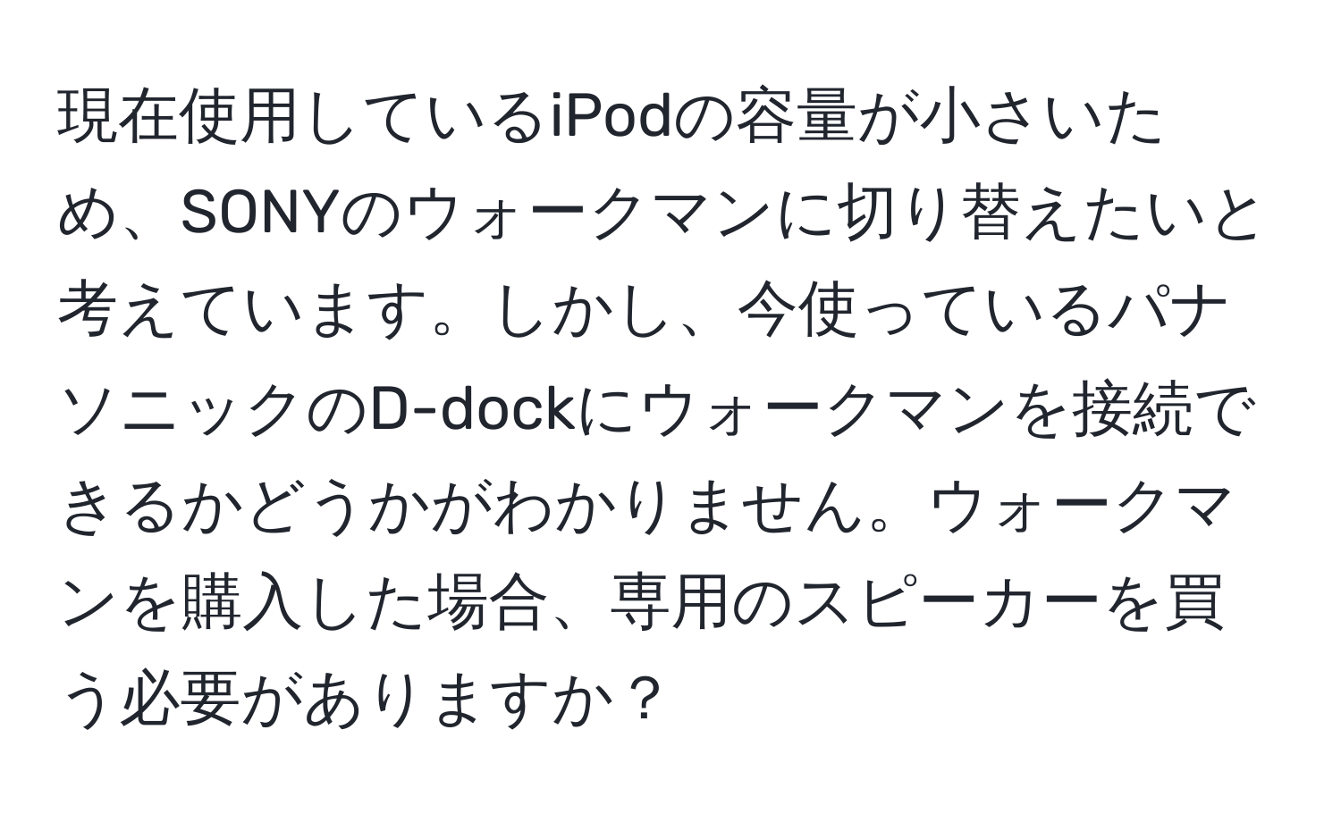 現在使用しているiPodの容量が小さいため、SONYのウォークマンに切り替えたいと考えています。しかし、今使っているパナソニックのD-dockにウォークマンを接続できるかどうかがわかりません。ウォークマンを購入した場合、専用のスピーカーを買う必要がありますか？