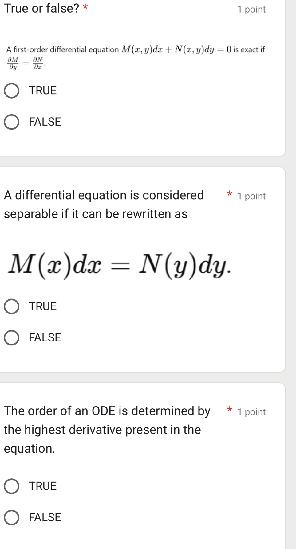 True or false? * 1 point
A first-order differential equation M(x,y)dx+N(x,y)dy=0 is exact if
 partial M/partial y = partial N/partial x .
TRUE
FALSE
A differential equation is considered * 1 point
separable if it can be rewritten as
M(x)dx=N(y)dy.
TRUE
FALSE
The order of an ODE is determined by * 1 point
the highest derivative present in the
equation.
TRUE
FALSE