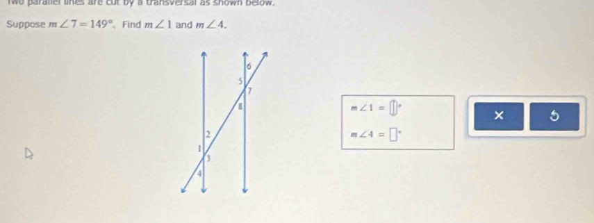 wo paraliel lines are cut by a transversal as shown below. 
Suppose m∠ 7=149° Find m∠ 1 and m∠ 4.
m∠ 1=□°
×
m∠ 4=□°