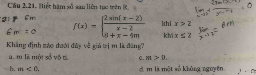 Biết hàm số sau liên tục trên R.
f(x)=beginarrayl  (2sin (x-2))/x-2  8+x-4mendarray. khi x>2
khi x≤ 2
Khăng định nào dưới đây về giá trị m là đúng?
a. m là một số vô ti. c. m>0.
b. m<0</tex>. d. m là một số không nguyên.