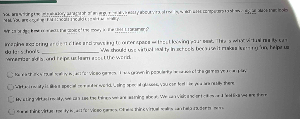 You are writing the introductory paragraph of an argumentative essay about virtual reality, which uses computers to show a digital place that looks
real. You are arguing that schools should use virtual reality.
Which bridge best connects the topic of the essay to the thesis statement?
Imagine exploring ancient cities and traveling to outer space without leaving your seat. This is what virtual reality can
do for schools. _We should use virtual reality in schools because it makes learning fun, helps us
remember skills, and helps us learn about the world.
Some think virtual reality is just for video games. It has grown in popularity because of the games you can play.
Virtual reality is like a special computer world. Using special glasses, you can feel like you are really there.
By using virtual reality, we can see the things we are learning about. We can visit ancient cities and feel like we are there.
Some think virtual reality is just for video games. Others think virtual reality can help students learn.