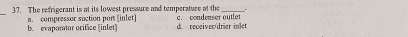 The refrigerant is at its lowest pressure and temperature at the c. condenser outlet
a. compressor suction port [inlet] d. receiver/drier inler
b. evaporator orifice [inlet]