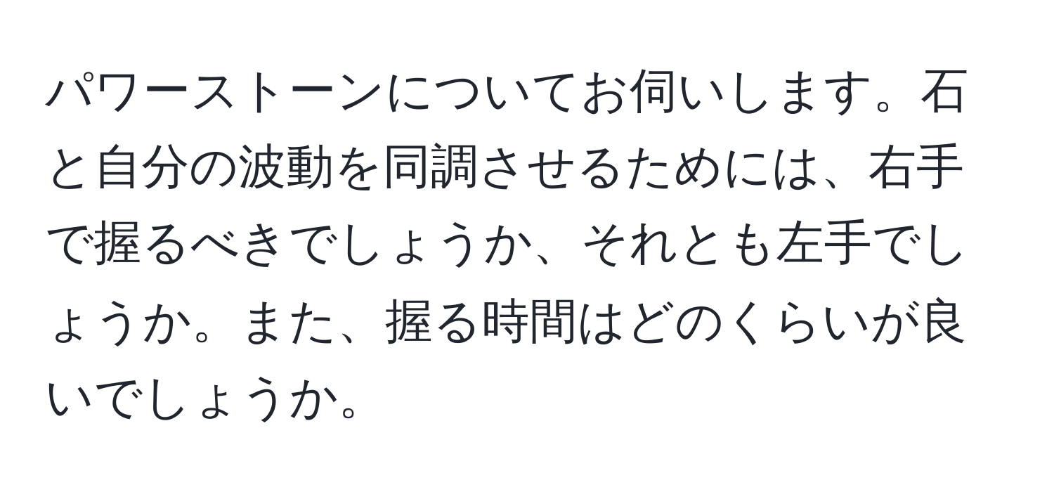 パワーストーンについてお伺いします。石と自分の波動を同調させるためには、右手で握るべきでしょうか、それとも左手でしょうか。また、握る時間はどのくらいが良いでしょうか。