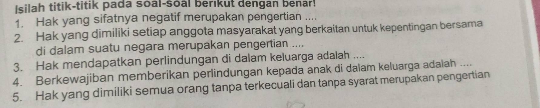 Isilah titik-titik pada soal-soal berikut dengan benar! 
1. Hak yang sifatnya negatif merupakan pengertian .... 
2. Hak yang dimiliki setiap anggota masyarakat yang berkaitan untuk kepentingan bersama 
di dalam suatu negara merupakan pengertian .... 
3. Hak mendapatkan perlindungan di dalam keluarga adalah .... 
4. Berkewajiban memberikan perlindungan kepada anak di dalam keluarga adalah .... 
5. Hak yang dimiliki semua orang tanpa terkecuali dan tanpa syarat merupakan pengertian