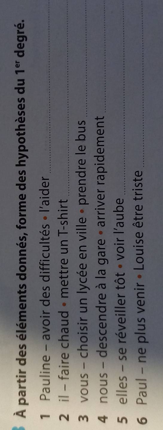 À partir des éléments donnés, forme des hypothèses du 1^(er) degré. 
1 Pauline - avoir des difficultés • l'aider_ 
2 il - faire chaud • mettre un T-shirt_ 
3 vous - choisir un lycée en ville • prendre le bus_ 
4 nous - descendre à la gare • arriver rapidement_ 
5 elles - se réveiller tôt • voir l'aube_ 
6 Paul - ne plus venir • Louise être triste_