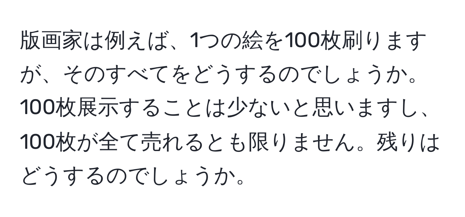 版画家は例えば、1つの絵を100枚刷りますが、そのすべてをどうするのでしょうか。100枚展示することは少ないと思いますし、100枚が全て売れるとも限りません。残りはどうするのでしょうか。