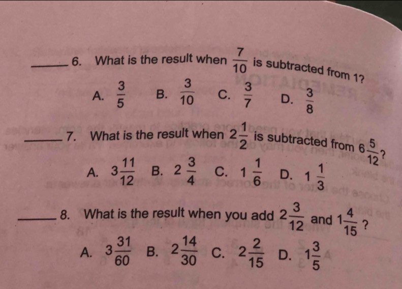 What is the result when  7/10  is subtracted from 1?
A.  3/5  B.  3/10  C.  3/7  D.  3/8 
_7. What is the result when 2 1/2  is subtracted from 6 5/12 
A. 3 11/12  B. 2 3/4  C. 1 1/6  D. 1 1/3 
_8. What is the result when you add 2 3/12  and 1 4/15  ？
A. 3 31/60  B. 2 14/30  C. 2 2/15  D. 1 3/5 