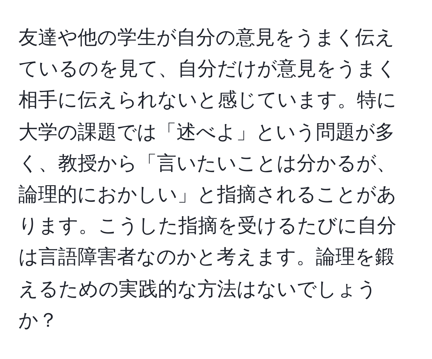 友達や他の学生が自分の意見をうまく伝えているのを見て、自分だけが意見をうまく相手に伝えられないと感じています。特に大学の課題では「述べよ」という問題が多く、教授から「言いたいことは分かるが、論理的におかしい」と指摘されることがあります。こうした指摘を受けるたびに自分は言語障害者なのかと考えます。論理を鍛えるための実践的な方法はないでしょうか？