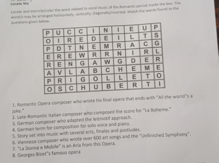 Locate Me 
Locate and encircle/color the word related to vocal music of the Romantic period inside the box. The 
word/s may be arranged horizontally, vertically, diagonally/inverted. Match the words found to the 
questions giv 
1. Romantic Opera composer who wrote his final opera that ends with “All the world“s a 
joke." 
2. Late-Romantic Italian composer who composed the score for “La Boheme.” 
3. German composer who adapted the leitmotif approach. 
4. German term for composition for solo voice and piano. 
5. Story set into music with several acts, finales and postludes. 
6. Viennese composer who wrote over 600 art songs and the “Unfinished Symphony”. 
7. “La Donna e Mobile” is an Aria from this Opera. 
8. Georges Bizet''s famous opera