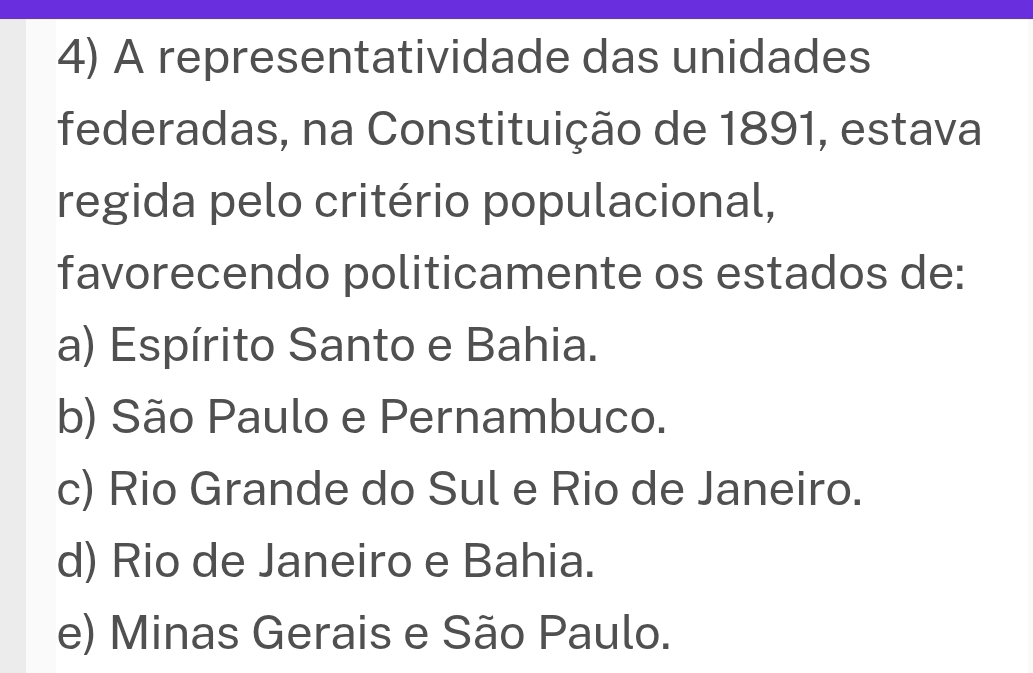 A representatividade das unidades
federadas, na Constituição de 1891, estava
regida pelo critério populacional,
favorecendo politicamente os estados de:
a) Espírito Santo e Bahia.
b) São Paulo e Pernambuco.
c) Rio Grande do Sul e Rio de Janeiro.
d) Rio de Janeiro e Bahia.
e) Minas Gerais e São Paulo.