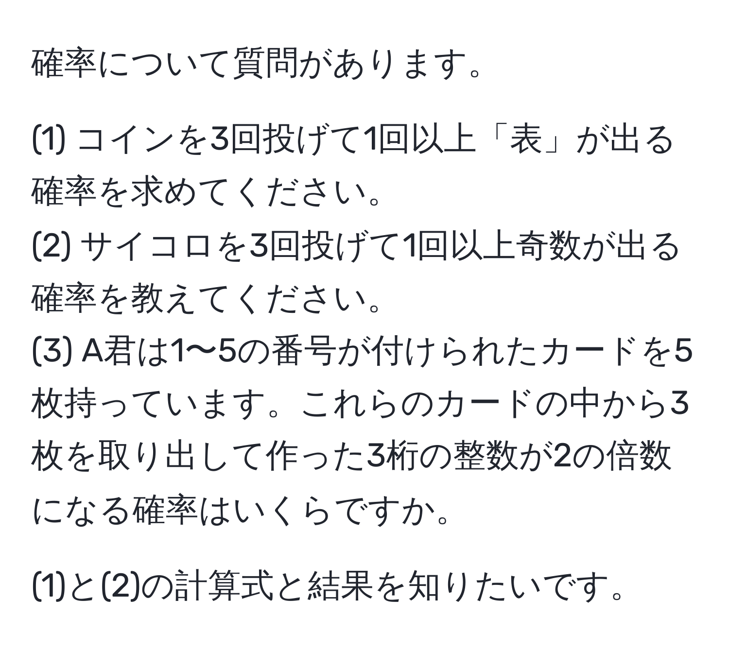 確率について質問があります。

(1) コインを3回投げて1回以上「表」が出る確率を求めてください。
(2) サイコロを3回投げて1回以上奇数が出る確率を教えてください。
(3) A君は1〜5の番号が付けられたカードを5枚持っています。これらのカードの中から3枚を取り出して作った3桁の整数が2の倍数になる確率はいくらですか。

(1)と(2)の計算式と結果を知りたいです。