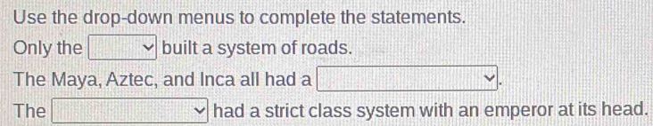 Use the drop-down menus to complete the statements. 
Only the □ built a system of roads. 
The Maya, Aztec, and Inca all had a □. 
The □ vee had a strict class system with an emperor at its head.