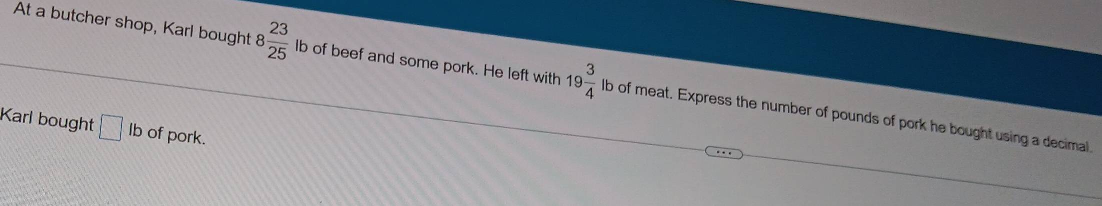 At a butcher shop, Karl bought 8 23/25  lb of beef and some pork. He left with 19 3/4  lb of meat. Express the number of pounds of pork he bought using a decimal 
Karl bought □ Ib of pork.