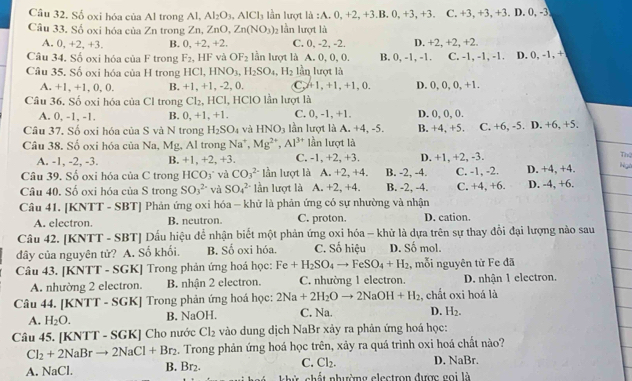 Số oxi hóa của Al trong Al, Al_2O_3,AlCl_3 lần lượt là :A. 0, +2, +3.B. 0, +3, +3. C. +3, +3, +3. D. 0, -3
Câu 33. Số oxi hóa của Zn trong Zn, ZnO,Zn(NO_3) lần lượt là
A. 0.+2,+3. B. 0,+2,+2 C. 0, -2, -2. D. +2, +2, +2.
Câu 34. Số oxi hóa của F trong F_2 HF và OF_2 lần lượt là A. 0, 0, 0. B. 0, -1, -1. C. -1, -1, -1. D. 0, -1, +
Câu 35. Số oxi hóa của H trong HCl,HNO_3,H_2SO_4,H_2 lần lượt là
A. +.+1,0,0. B. +1.+ 1, -2, 0. C +1,+1,+1,0, D. 0, 0, 0, +1.
Câu 36, Số oxi hóa của Cl trong Cl_2, HCl, HClO lần lượt là
A. 0, -1, -1. B. 0,+1,+ C. 0, -1, +1. D. 0, 0, 0.
Câu 37. Số oxi hóa của S và N trong H_2SO_4 và HNO_3 lần lượt là A. +4, -5. B. +4, +5. C. +6, -5. D. +6, +5.
Câu 38. Số oxi hóa của Na, Mg, Al trong Na^+,Mg^(2+),Al^(3+) lần lượt là
A. -1, -2, -3. B. +1 , +2, +3. C. -1, +2, +3. D. +1, +2, -3.
Thể
Câu 39. Số oxi hóa của C trong HCO_3 và CO_3^((2-) lần lượt là A. +2, +4. B. -2, -4. C. -1, -2. D. +4. +4. Ng
Câu 40. Số oxi hóa của S trong SO_3^(2-) và SO_4^(2-) lần lượt là A. +2, +4. B. -2, -4. C. +4, +6. D. -4, +6.
Câu 41. [KNTT - SBT] Phản ứng oxi hóa - khử là phản ứng có sự nhường và nhận
A. electron B, neutron. C. proton. D. cation.
Câu 42. [KNTT - SBT] Dấu hiệu để nhận biết một phản ứng oxi hóa - khử là dựa trên sự thay đổi đại lượng nào sau
đây của nguyên tử? A. Số khối. B. Số oxi hóa. C. Số hiệu D. Số mol.
Câu 43. [KNTT - SGK] Trong phản ứng hoá học: Fe+H_2)SO_4to FeSO_4+H_2 , mỗi nguyên tử Fe đã
A. nhường 2 electron. B. nhận 2 electron. C. nhường 1 electron. D. nhận 1 electron.
Câu 44. [KNTT - SGK] Trong phản ứng hoá học: 2Na+2H_2Oto 2NaOH+H_2 :, chất oxi hoá là
A. H_2O. B. NaOH. C. Na. D. H_2.
Câu 45. [KNTT - SGK] Cho nước Cl_2 vào dung dịch NaBr xảy ra phản ứng hoá học:
Cl_2+2NaBrto 2NaCl+Br_2 4. Trong phản ứng hoá học trên, xảy ra quá trình oxi hoá chất nào?
C. Cl_2. D. NaBr
A. N _3Cl B. Br₂. khử chất nhường electron được gọi là