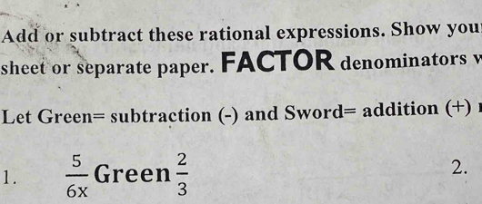 Add or subtract these rational expressions. Show you 
sheet or separate paper. FACTOR denominators v 
Let Green= subtraction (-) and Sword= addition (+) 
1.  5/6x  Green  2/3 
2.