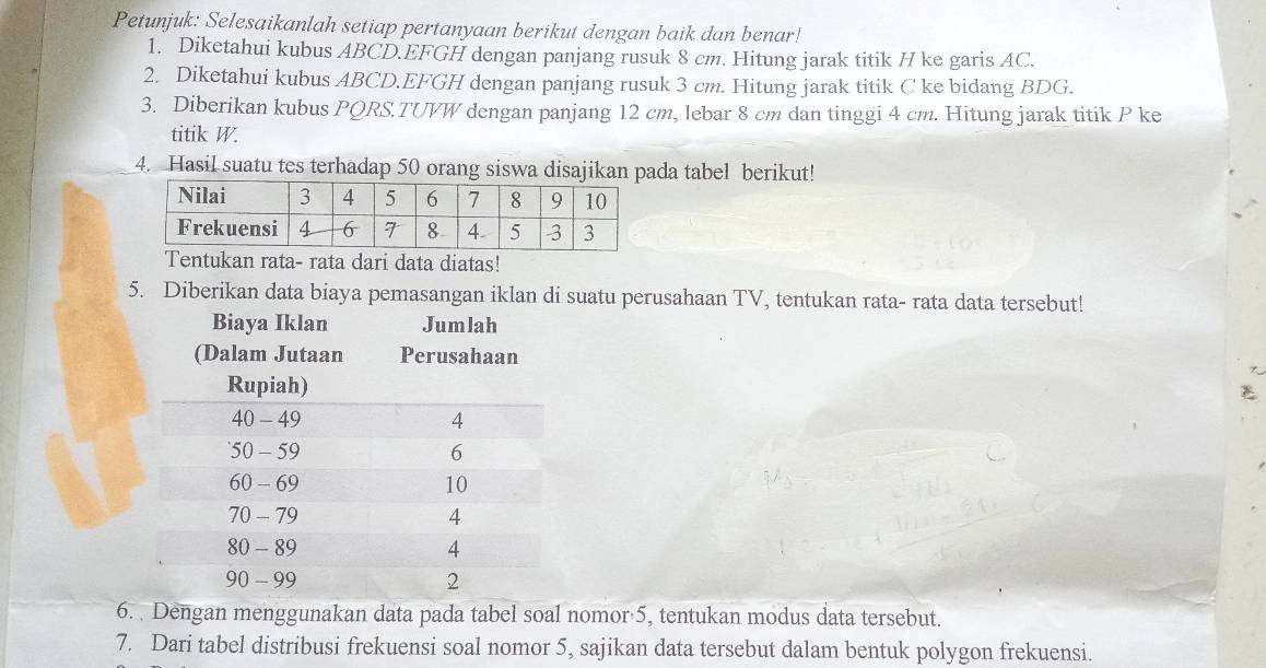 Petunjuk: Selesaikanlah setiap pertanyaan berikut dengan baik dan benar! 
1. Diketahui kubus ABCD. EFGH dengan panjang rusuk 8 cm. Hitung jarak titik H ke garis AC. 
2. Diketahui kubus ABCD. EFGH dengan panjang rusuk 3 cm. Hitung jarak titik C ke bidang BDG. 
3. Diberikan kubus PQRS. TUVW dengan panjang 12 cm, lebar 8 cm dan tinggi 4 cm. Hitung jarak titik P ke 
titik W. 
4. Hasil suatu tes terhadap 50 orang siswa disajikan pada tabel berikut! 
Tentukan rata- rata dari data diatas! 
5. Diberikan data biaya pemasangan iklan di suatu perusahaan TV, tentukan rata- rata data tersebut! 
6. Dengan menggunakan data pada tabel soal nomor 5, tentukan modus data tersebut. 
7. Dari tabel distribusi frekuensi soal nomor 5, sajikan data tersebut dalam bentuk polygon frekuensi.