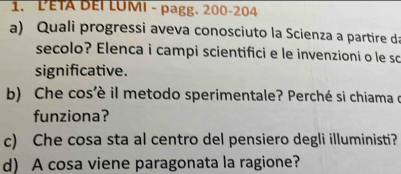 LETA DEI LUMI - pagg. 200-204
a) Quali progressi aveva conosciuto la Scienza a partire da 
secolo? Elenca i campi scientifici e le invenzioni o le so 
significative. 
b) Che cos'è il metodo sperimentale? Perché si chiama do 
funziona? 
c) Che cosa sta al centro del pensiero degli illuministi? 
d) A cosa viene paragonata la ragione?