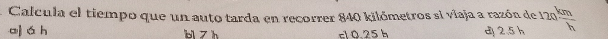 Calcula el tiempo que un auto tarda en recorrer 840 kilómetros si viaja a razón de 120 km/h 
a] á h b 7 h cl 0.25 h d 2.5 h