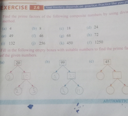 Your mastery depends on. practice. Practice like you p 
Find the prime factors of the following composite numbers by using divis 
method. 
(a) 4 (b) 8 (c) 18 (d) 24
(e) 49 (f) 46 (g) 68 (h) 72
(i) 132 (j) 256 (k) 450 (/ ) 1250
Fill in the following empty boxes with suitable numbers to find the prime fa 
of the given numbers. 
(a)(b)( c 
ARITHMETIC