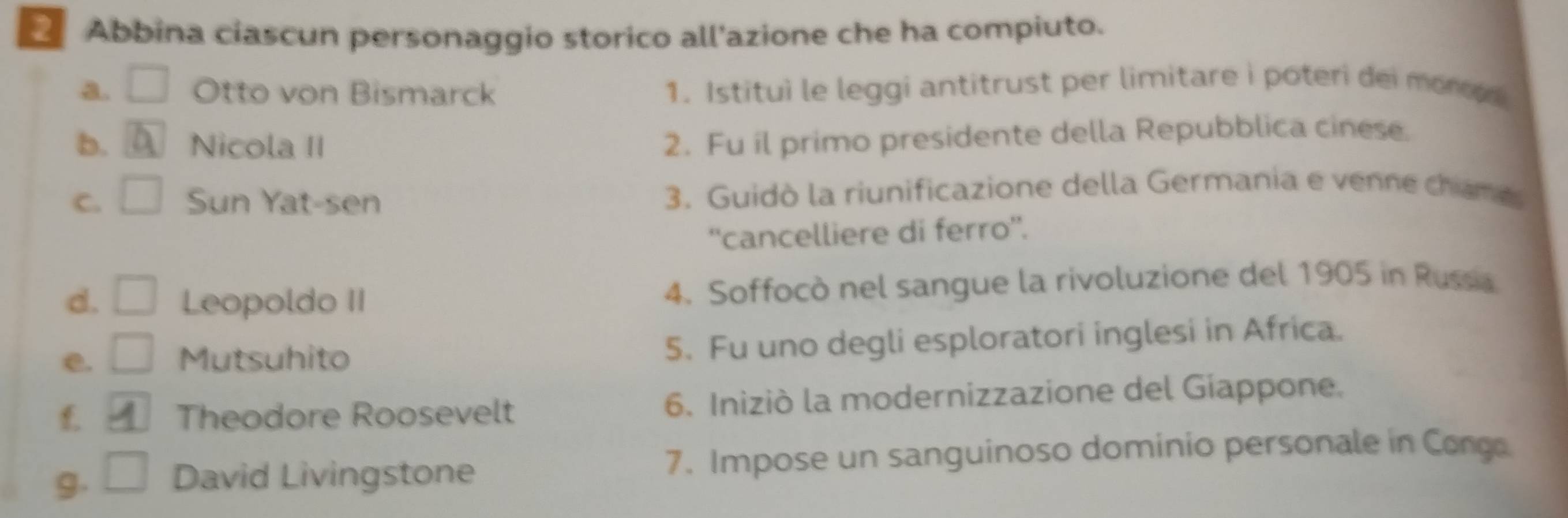 Abbina ciascun personaggio storico all'azione che ha compiuto.
a. Otto von Bismarck 1. Istitui le leggi antitrust per limitare i poteri dei monod
b. Nicola II
2. Fu il primo presidente della Repubblica cinese.
C. Sun Yat-sen 3. Guidò la riunificazione della Germania e venne chame
''cancelliere di ferro''.
d. Leopoldo II 4. Soffocò nel sangue la rivoluzione del 1905 in Russia
e. Mutsuhito 5. Fu uno degli esploratori inglesi in Africa.
£ Theodore Roosevelt 6. Iniziò la modernizzazione del Giappone.
9. David Livingstone 7. Impose un sanguinoso dominio personale in Conga