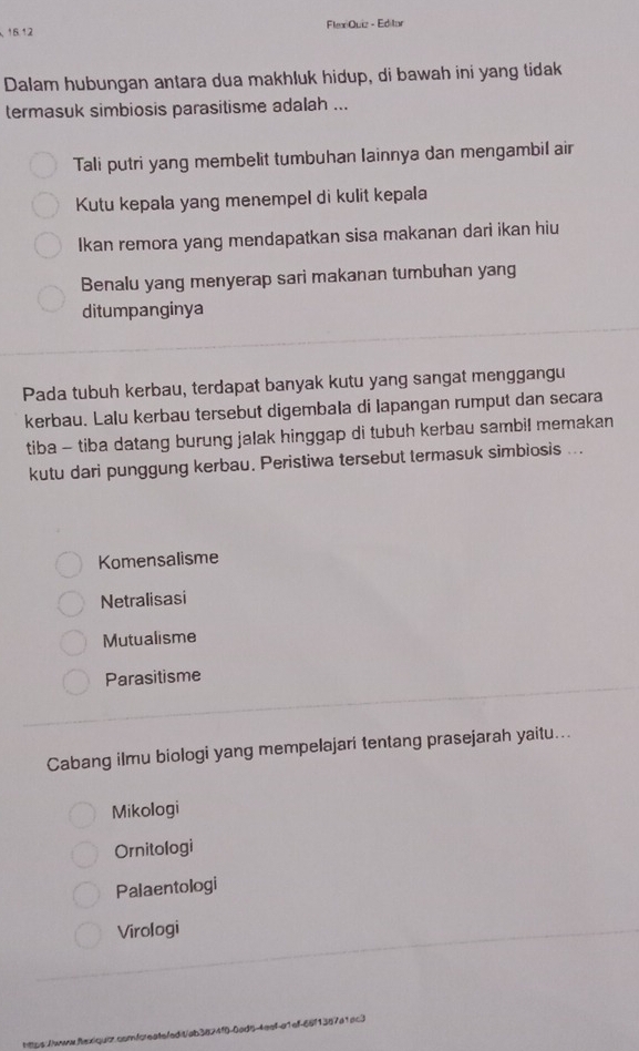 FlexQuiz - Editar
16:12 
Dalam hubungan antara dua makhluk hidup, di bawah ini yang tidak
termasuk simbiosis parasitisme adalah ...
Tali putri yang membelit tumbuhan Iainnya dan mengambil air
Kutu kepala yang menempel di kulit kepala
Ikan remora yang mendapatkan sisa makanan dari ikan hiu
Benalu yang menyerap sari makanan tumbuhan yang
ditumpanginya
Pada tubuh kerbau, terdapat banyak kutu yang sangat menggangu
kerbau. Lalu kerbau tersebut digembala di lapangan rumput dan secara
tiba - tiba datang burung jalak hinggap di tubuh kerbau sambil memakan
kutu dari punggung kerbau. Peristiwa tersebut termasuk simbiosis ...
Komensalisme
Netralisasi
Mutualisme
Parasitisme
Cabang ilmu biologi yang mempelajari tentang prasejarah yaitu...
Mikologi
Ornitologi
Palaentologi
Virologi
tttps://www.axiquir.comforeatefedit/ab3824f0-0ac 3n7a1ac3