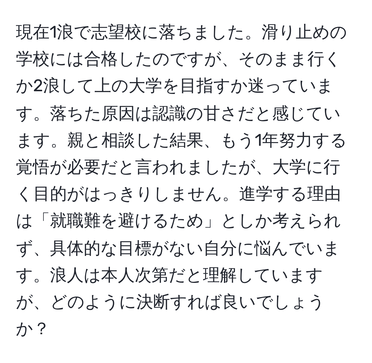 現在1浪で志望校に落ちました。滑り止めの学校には合格したのですが、そのまま行くか2浪して上の大学を目指すか迷っています。落ちた原因は認識の甘さだと感じています。親と相談した結果、もう1年努力する覚悟が必要だと言われましたが、大学に行く目的がはっきりしません。進学する理由は「就職難を避けるため」としか考えられず、具体的な目標がない自分に悩んでいます。浪人は本人次第だと理解していますが、どのように決断すれば良いでしょうか？