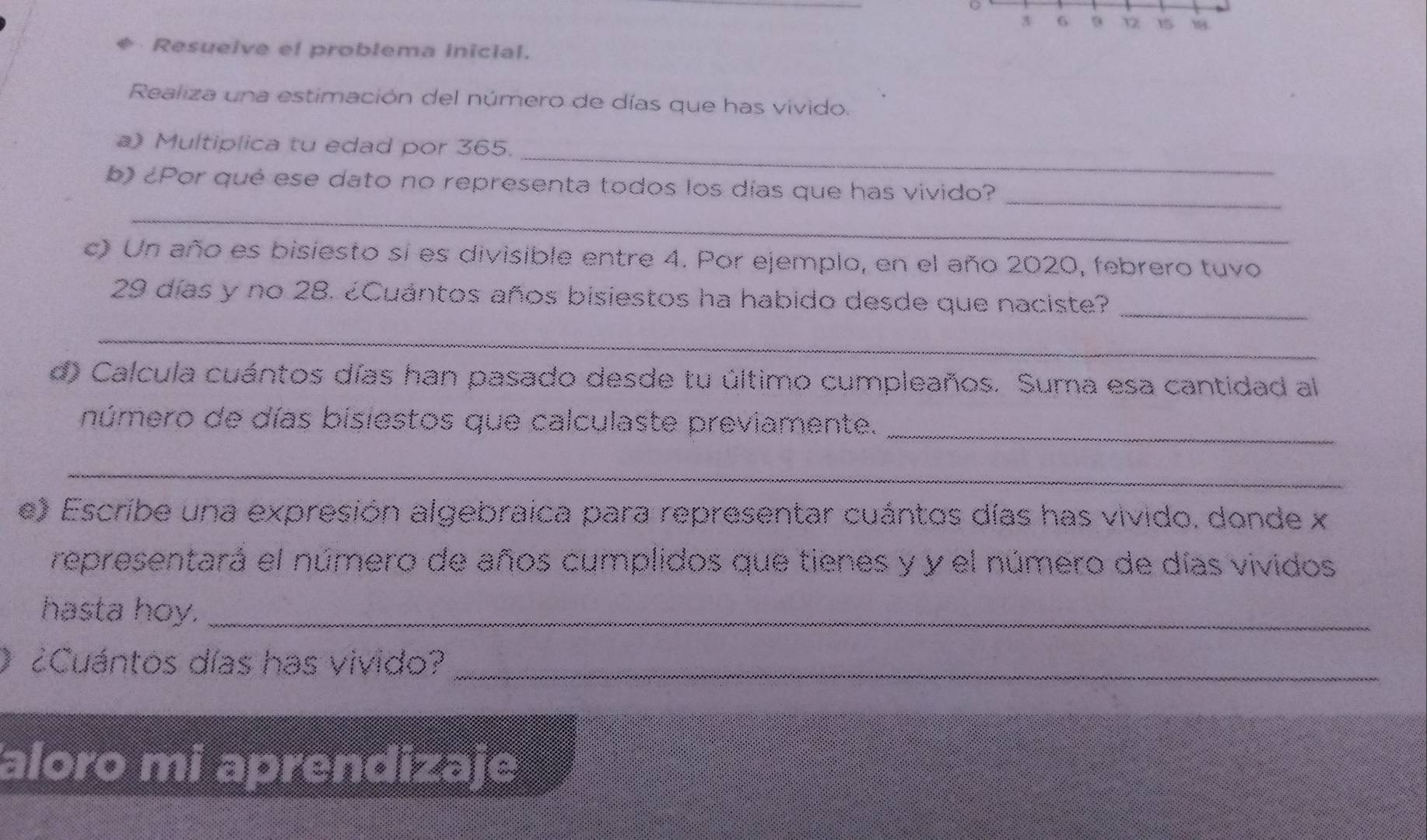 3 6 9 12 15
* Resueive el problema inicial. 
Realiza una estimación del número de días que has vivido. 
_ 
a) Multiplica tu edad por 365. 
_ 
b) ¿Por qué ese dato no representa todos los días que has vivido? 
_ 
c) Un año es bisiesto sí es divisible entre 4. Por ejemplo, en el año 2020, febrero tuvo 
_
29 días y no 28. ¿Cuántos años bisiestos ha habido desde que naciste? 
_ 
d) Calcula cuántos días han pasado desde tu último cumpleaños. Suma esa cantidad al 
número de días bisiestos que calculaste previamente. 
_ 
_ 
e) Escribe una expresión algebraica para representar cuántos días has vivido, donde x 
representará el número de años cumplidos que tienes y y el número de días vividos 
hasta hoy._ 
O ¿Cuántos días has vivido?_ 
aloro mi aprendizaje