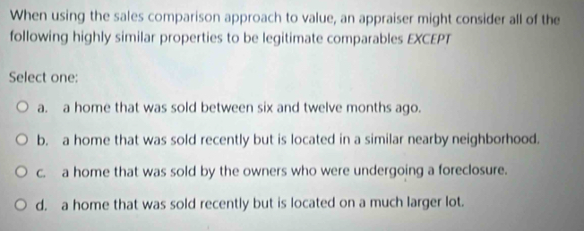 When using the sales comparison approach to value, an appraiser might consider all of the
following highly similar properties to be legitimate comparables EXCEPT
Select one:
a. a home that was sold between six and twelve months ago.
b. a home that was sold recently but is located in a similar nearby neighborhood.
c. a home that was sold by the owners who were undergoing a foreclosure.
d. a home that was sold recently but is located on a much larger lot.