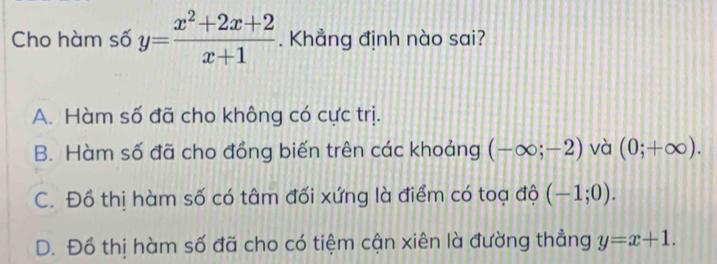 Cho hàm số y= (x^2+2x+2)/x+1 . Khẳng định nào sai?
A. Hàm số đã cho không có cực trị.
B. Hàm số đã cho đồng biến trên các khoảng (-∈fty ;-2) và (0;+∈fty ).
C. Đồ thị hàm số có tâm đối xứng là điểm có toạ độ (-1;0).
D. Đồ thị hàm số đã cho có tiệm cận xiên là đường thẳng y=x+1.