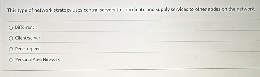 This type of network strategy uses central servers to coordinate and supply services to other nodes on the network.
BitTorrent
Client/server
Peer-to-peer
Personal Area Network