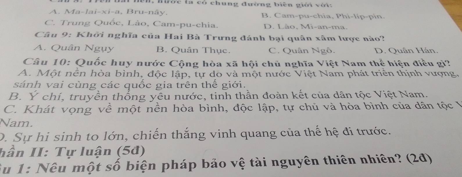 nện, nược ta có chung đường biên giới với:
A. Ma-lai-xi-a, Bru-nây. B. Cam-pu-chia, Phi-líp-pin.
C. Trung Quốc, Lào, Cam-pu-chia. D. Lào, Mi-an-ma.
Câu 9: Khởi nghĩa của Hai Bà Trưng đánh bại quân xâm lược nào?
A. Quân Ngụy B. Quân Thục. C. Quân Ngô. D. Quân Hán.
Câu 10: Quốc huy nước Cộng hòa xã hội chủ nghĩa Việt Nam thể hiện điều gi?
A. Một nền hòa bình, độc lập, tự do và một nước Việt Nam phát triển thịnh vượng,
sánh vai cùng các quốc gia trên thế giới.
B. Y chí, truyền thống yêu nước, tinh thần đoàn kết của dân tộc Việt Nam.
C. Khát vọng về một nền hòa bình, độc lập, tự chủ và hòa bình của dân tộc Ý
Nam.
D. Sự hi sinh to lớn, chiến thắng vinh quang của thế hệ đi trước.
hần II: Tự luận (5đ)
Su 1: Nêu một số biện pháp bảo vệ tài nguyên thiên nhiên? (2đ)