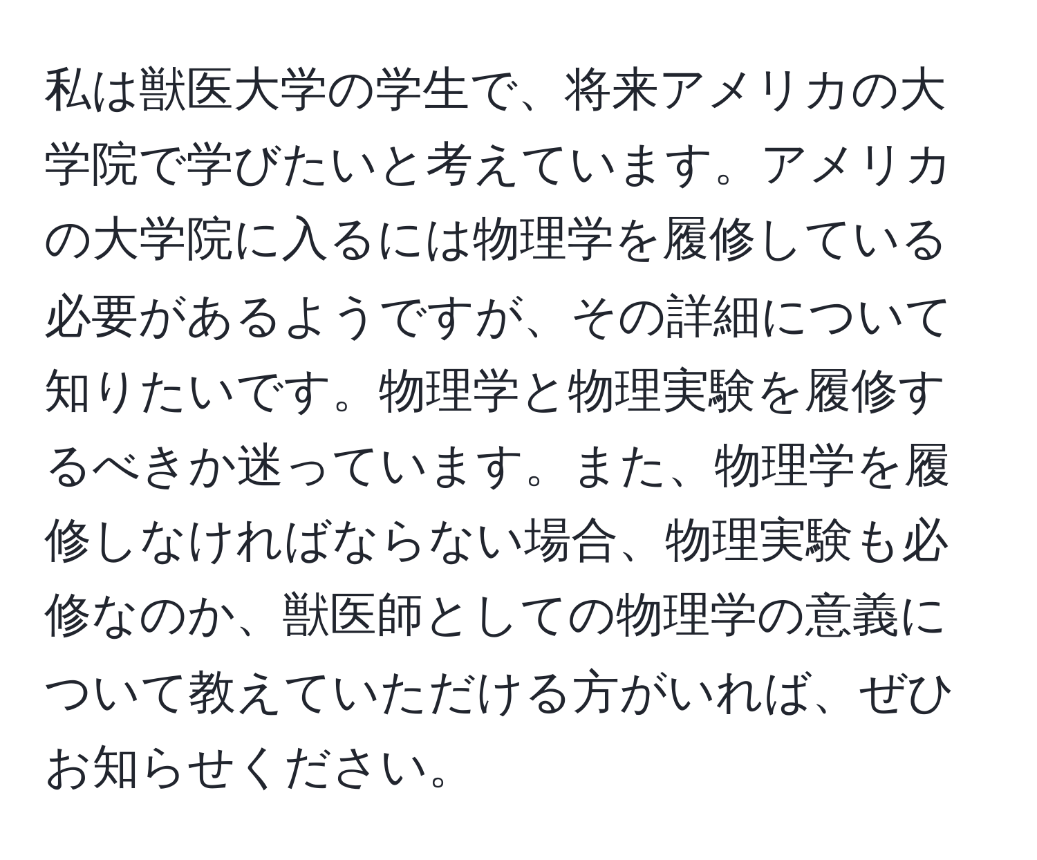 私は獣医大学の学生で、将来アメリカの大学院で学びたいと考えています。アメリカの大学院に入るには物理学を履修している必要があるようですが、その詳細について知りたいです。物理学と物理実験を履修するべきか迷っています。また、物理学を履修しなければならない場合、物理実験も必修なのか、獣医師としての物理学の意義について教えていただける方がいれば、ぜひお知らせください。