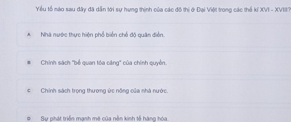 Yếu tố nào sau đây đã dẫn tới sự hưng thịnh của các đô thị ở Đại Việt trong các thế kỉ XVI - XVIII?
A Nhà nước thực hiện phổ biến chế độ quân điền.
BChính sách "bế quan tỏa cảng" của chính quyền.
c Chính sách trọng thương ức nông của nhà nước.
DSự phát triển mạnh mẽ của nền kinh tế hàng hóa.