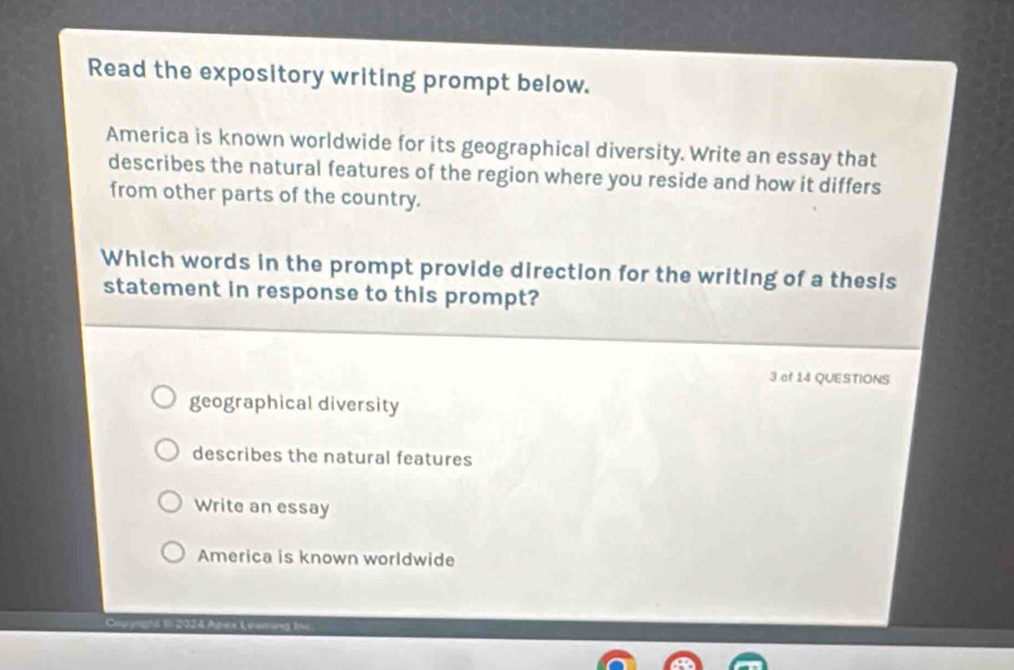 Read the expository writing prompt below.
America is known worldwide for its geographical diversity. Write an essay that
describes the natural features of the region where you reside and how it differs
from other parts of the country.
Which words in the prompt provide direction for the writing of a thesis
statement in response to this prompt?
3 of 14 QUESTIONS
geographical diversity
describes the natural features
Write an essay
America is known worldwide
Copenghl I 2024 Apes Leering ths