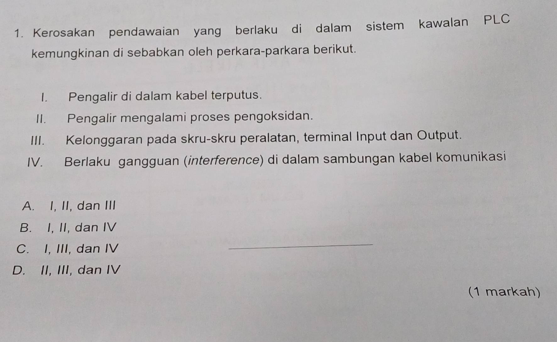 Kerosakan pendawaian yang berlaku di dalam sistem kawalan PLC
kemungkinan di sebabkan oleh perkara-parkara berikut.
I. Pengalir di dalam kabel terputus.
II. Pengalir mengalami proses pengoksidan.
III. Kelonggaran pada skru-skru peralatan, terminal Input dan Output.
IV. Berlaku gangguan (interference) di dalam sambungan kabel komunikasi
A. I, II, dan III
B. I, II, dan IV
C. I, III, dan IV
_
D. II, III, dan IV
(1 markah)